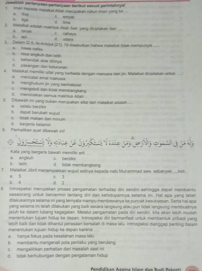 Jawablah pertanyaan-pertanyaan berikut sesual perintahnya!
1 Iman kepada malaikat Ailah merupakan rukun iman yang ke_
a dua c. empal
b tiga d. lima
2. Malaikat adaish makhluk Allah Swt. yang diciptakan dari_
a. tanah c. cahaya
b api d. udara
3. Dalam Q.S. Al-Anbiyā (21]: 19 disebutkan bahwa malaikat fidak mempunyai
a. hawa nafsu
b. rasa angkuh dan letih
c. kehendak atas dirinya
d. pasangan dan keturunan
4. Malaikat memiliki sifat yang berbeda dengan manusia dan jin. Malaikat diciplakan untuk_
a. mencatal amal manusia
b. menghukum jin yang bermaksiat
c. mengabdi dan tidak membangkang
d. mendoakan semua makhluk Allah
5. Dibawah ini yang bukan merupakan sifat dari malalkat adalah
a. selalu berzikir
b. dapat berubah wujud
c. tidak makan dan minum
d. berjenis kelamin
6. Perhatikan ayat dibawah ini!
Ss  ok 
 
Kata yang bergaris bawah memiliki arti_
a. angkuh c. berzikir
b. letih d. tidak membangkang
7. Malaikat Jibril menampakkan wujud aslinya kepada nabi Muhammad saw, sebanyak ....kali,
a 5 c. 3
b. 4 d. 2
8. Introspeksi merupakan proses pengamatan terhadap diri sendiri sehingga dapat membantu
seseorang untuk bercermin tentang diri dan kehidupannya selama ini. Hal apa yang telah
dilakukannya selama ini yang ternyata mampu membawanya ke puncak kesuksesan. Serta hal apa
yang selama ini telah dilakukan yang baik secara langsung atau pun tidak langsung membuatnya
jatuh ke dalam lubang kegagalan. Melalui pengamatan pada diri sendiri, kita akan lebih mudah
menentukan tujuan hidup ke depan. Introspeksi diri bermanfaat untuk membentuk pribadi yang
lebih baik dan tidak dihantui perasaan bersalah di masa lalu. Introspeksi dianggap penting dalam
menentukan tujuan hidup ke depan karena ....
a. hanya fokus pada kesalahan masa lalu
b. membantu mengenali pola perilaku yang berulang
c. mengalihkan perhatian dari masalah saat ini
d. tidak berhubungan dengan pengalaman hidup
Pendidikan Azama Islam dan Budi Pekerti