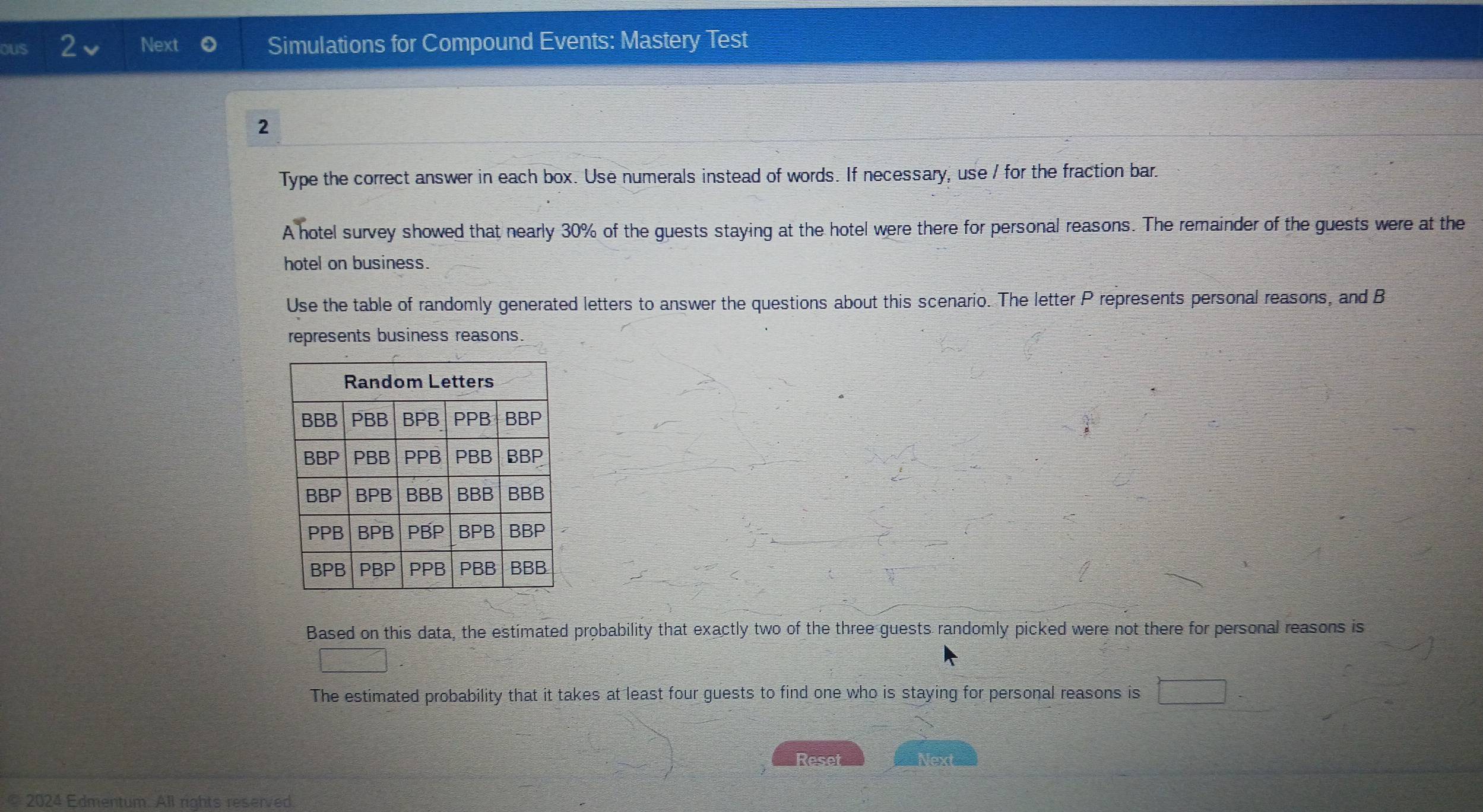 oUS 2 Next Simulations for Compound Events: Mastery Test 
2 
Type the correct answer in each box. Use numerals instead of words. If necessary, use / for the fraction bar. 
A hotel survey showed that nearly 30% of the guests staying at the hotel were there for personal reasons. The remainder of the guests were at the 
hotel on business. 
Use the table of randomly generated letters to answer the questions about this scenario. The letter P represents personal reasons, and B 
represents business reasons 
Based on this data, the estimated probability that exactly two of the three guests randomly picked were not there for personal reasons is 
□ 
The estimated probability that it takes at least four guests to find one who is staying for personal reasons is □ 
Reset Next 
© 2024 Edmentum. All rights reserved