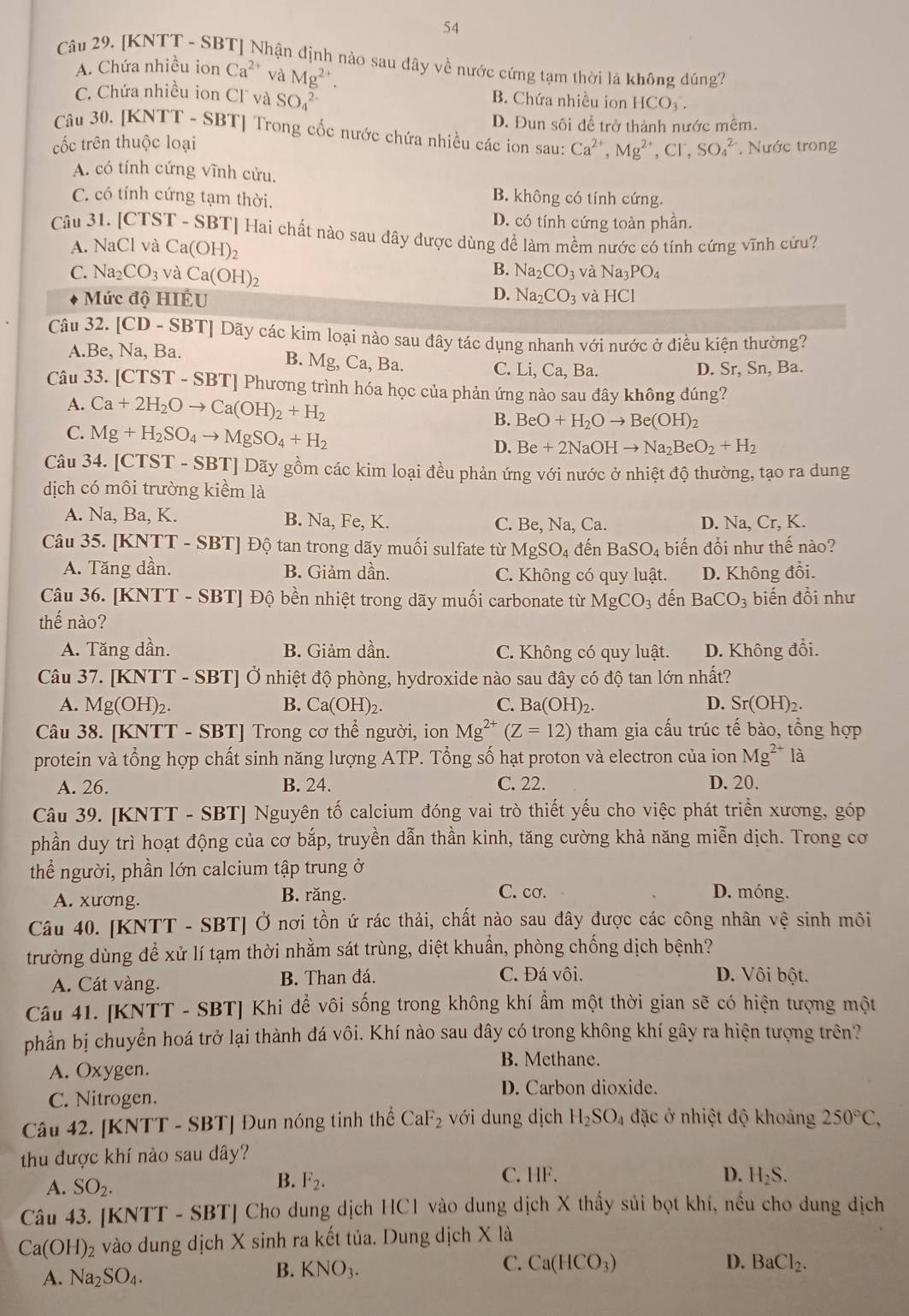 [KNTT - SBT] Nhận định nào sau dây về nước cứng tạm thời là không đúng?
A. Chứa nhiều ion Ca^(2+) và Mg^(2+).
C. Chứa nhiều ion Cl và SO_4^((2-)
B. Chứa nhiều ion HCO_3).
D. Đun sôi để trở thành nước mềm.
Câu 30. [KN TT- SBT] Trong cốc nước chứa nhiều các ion sau: Ca^(2+),Mg^(2+),Cl^-,SO_4^((2-)
cốc trên thuộc loại * Nước trong
A. có tính cứng vĩnh cửu.
C. có tính cứng tạm thời.
B. không có tính cứng.
D. có tính cứng toàn phần.
Câu 31. | [CTST-SB' T| Hai chất nào sau đây được dùng để làm mềm nước có tính cứng vĩnh cứu?
A. NaCl và Ca(OH)_2)
B.
C. Na_2CO_3 và Ca(OH)_2 Na_2CO_3 và Na_3 PO_4
D.
Mức độ HIÉU Na_2CO_3 và HCI
Câu 32. [CD-SI BT| Dãy các kim loại nào sau đây tác dụng nhanh với nước ở điều kiện thường?
A.l Be,Na,F Ba.
B. Mg,Ca,Ba. D. Sr, Sn, Ba.
C. Li, Ca, Ba.
Câu 33. [CTS GT-SBT | Phương trình hóa học của phản ứng nào sau đây không đúng?
A. Ca+2H_2Oto Ca(OH)_2+H_2 BeO+H_2Oto Be(OH)_2
B.
C. Mg+H_2SO_4to MgSO_4+H_2 D. Be+2NaOHto Na_2BeO_2+H_2
Câu 34. [CTST - SBT] Dãy gồm các kim loại đều phản ứng với nước ở nhiệt độ thường, tạo ra dung
dịch có môi trường kiểm là
A. Na, Ba, K. B. Na, Fe, K. C. Be, Na, Ca. D. Na, Cr, K.
Câu 35. [KN WT- SBT] Độ tan trong dãy muối sulfate từ MgSO_4 đến BaSO_4 biến đổi như thế nào?
A. Tăng dần. B. Giảm dần. C. Không có quy luật. D. Không đổi.
Câu 36. [KNTT - SBT] Độ bền nhiệt trong dãy muối carbonate từ MgCO_3 đến BaCO_3 biến đồi như
thế nào?
A. Tăng dần. B. Giảm dần. C. Không có quy luật. D. Không đổi.
Câu 37. [KNTT - SBT] Ở nhiệt độ phòng, hydroxide nào sau đây có độ tan lớn nhất?
A. Mg(OH)_2. B. Ca(OH)_2. C. Ba(OH)_2. D. Sr(OH)_2.
Câu 38. [KNTT - SBT] Trong cơ thể người, ion Mg^(2+)(Z=12) tham gia cấu trúc tế bào, tổng hợp
protein và tổng hợp chất sinh năng lượng ATP. Tổng số hạt proton và electron của ion Mg^(2+) là
A. 26. B. 24. C. 22. D. 20.
Câu 39. [KNTT - SBT] Nguyên tố calcium đóng vai trò thiết yếu cho việc phát triển xương, góp
phần duy trì hoạt động của cơ bắp, truyền dẫn thần kinh, tăng cường khả năng miễn dịch. Trong cơ
thể người, phần lớn calcium tập trung ở
A. xương. B. răng. C. cơ. D. móng.
Câu 40. [KNTT - SBT] Ở nơi tồn ứ rác thải, chất nào sau đây được các công nhân vệ sinh môi
trường dùng để xử lí tạm thời nhằm sát trùng, diệt khuẩn, phòng chống dịch bệnh?
A. Cát vàng. B. Than đá. C. Đá vôi. D. Vôi bột.
Câu 41. [KNTT - SBT] Khi để vôi sống trong không khí ẩm một thời gian sẽ có hiện tượng một
phần bị chuyển hoá trở lại thành đá vôi. Khí nào sau dây có trong không khí gây ra hiện tượng trên?
A. Oxygen.
B. Methane.
D. Carbon dioxide.
C. Nitrogen.
Câu 42. [KNTT - SBT] Đun nóng tinh thể CaF_2 với dung dịch H_2SO_4 đặc ở nhiệt độ khoảng 250°C,
thu được khí nào sau dây?
A. SO_2.
B. F_2.
C. HF. D. H_2S.
Câu 43. [KNTT - SBT] Cho dung dịch HC1 vào dung dịch X thấy sủi bọt khí, nều cho dung dịch
Ca(OH)_2 vào dung dịch X sinh ra kết tủa. Dung dịch X là
C.
A. Na_2SO_4.
B. KNO_3. Ca(HCO_3) D. BaCl_2.