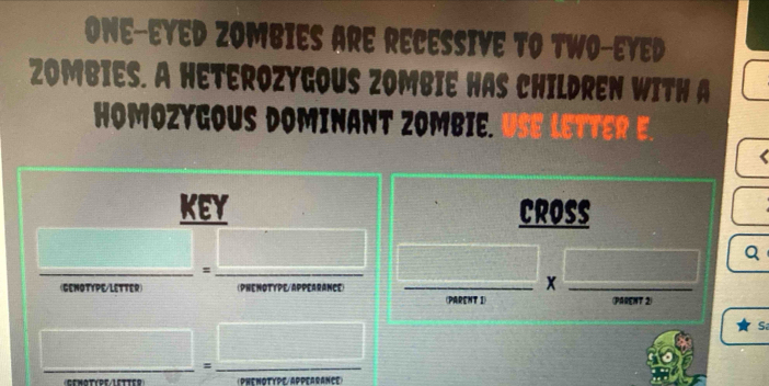 one-eyed Zombies are recessive to two-eyed 
Zombies. A heterozygous zombie has children with a 
Homozygous dominant zombie. lettere 
( 
key Cross 
Q 
= 
(Genotype/letter) PHE NoTypE/AppeArAncE 
x 
(PaRent 1) (Parent 2) 
S 
=