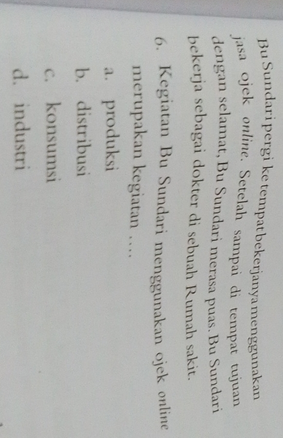 Bu Sundari pergi ke tempat bekerjanya menggunakan
jasa ojek online. Setelah sampai di tempat tujuan
dengan selamat, Bu Sundari merasa puas. Bu Sundari
bekerja sebagai dokter di sebuah Rumah sakit.
6. Kegiatan Bu Sundari menggunakan ojek online
merupakan kegiatan …
a. produksi
b. distribusi
c. konsumsi
d. industri