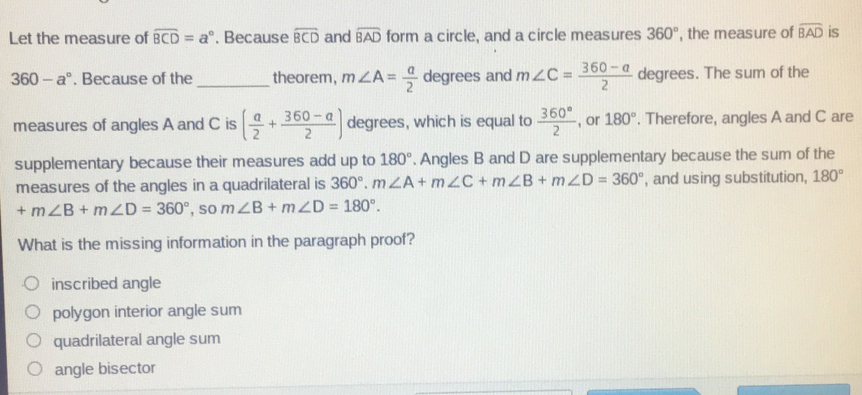 Let the measure of widehat BCD=a°. Because widehat BCD and widehat BAD form a circle, and a circle measures 360° ', the measure of widehat BAD is
360-a°. Because of the _theorem, m∠ A= a/2  degrees and m∠ C= (360-a)/2  degrees. The sum of the
measures of angles A and C is ( a/2 + (360-a)/2 ) degrees, which is equal to  360°/2  , or 180°. Therefore, angles A and C are
supplementary because their measures add up to 180°. Angles B and D are supplementary because the sum of the
measures of the angles in a quadrilateral is 360°. m∠ A+m∠ C+m∠ B+m∠ D=360° , and using substitution, 180°
+m∠ B+m∠ D=360° , so m∠ B+m∠ D=180°. 
What is the missing information in the paragraph proof?
inscribed angle
polygon interior angle sum
quadrilateral angle sum
angle bisector