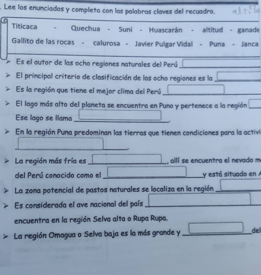 Lee los enunciados y completa con las palabras claves del recuadro. 
_ 
_ 
Titicaca . Quechua - Suni - Huascarán - altitud - ganade 
Gallito de las rocas - calurosa - Javier Pulgar Vidal - Puna - Janca 
_ 
Es el autor de las ocho regiones naturales del Perú _ □ 
El principal criterio de clasificación de las ocho regiones es la _ □ 
Es la región que tiene el mejor clima del Perú □ ___ 
El lago más alto del planeta se encuentra en Puno y pertenece a la región □ 
Ese lago se llama _ □ . 
En la región Puna predominan las tierras que tienen condiciones para la activi 
_ _ □  
La región más fría es _ □ , allí se encuentra el nevado m 
del Perú conocido como el _ □ y está situado en 
La zona potencial de pastos naturales se localiza en la región _ □ 
Es considerada el ave nacional del país _ □ 
encuentra en la región Selva alta o Rupa Rupa. 
La región Omagua o Selva baja es la más grande y _ □° del