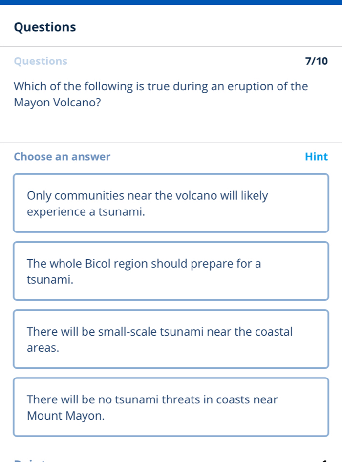 Questions
Questions 7/10
Which of the following is true during an eruption of the
Mayon Volcano?
Choose an answer Hint
Only communities near the volcano will likely
experience a tsunami.
The whole Bicol region should prepare for a
tsunami.
There will be small-scale tsunami near the coastal
areas.
There will be no tsunami threats in coasts near
Mount Mayon.