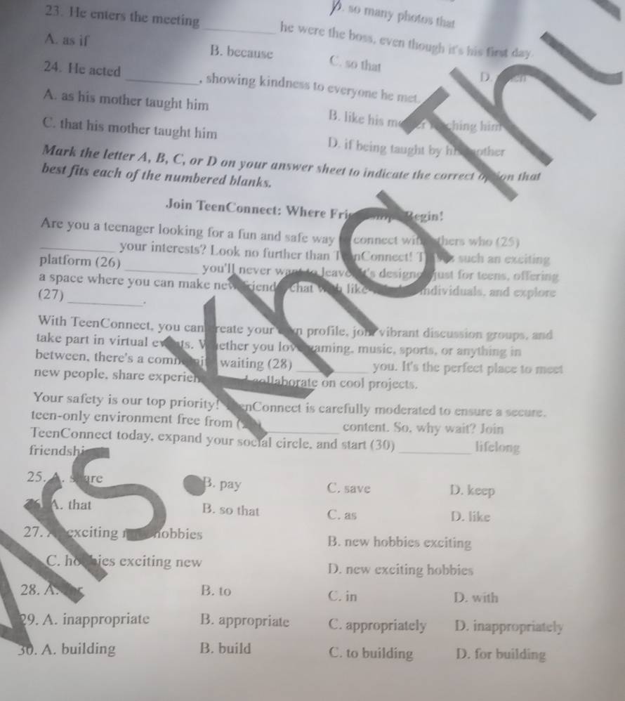 D. so many photos that
23. He enters the meeting
_he were the boss, even though it's his first day.
A. as if B. because
C. so that
D.
24. He acted_ , showing kindness to everyone he met.
A. as his mother taught him a hing him
B. like his m
C. that his mother taught him D. if being taught by hi inther
Mark the letter A, B, C, or D on your answer sheet to indicate the correct option that
best fits each of the numbered blanks.
Join TeenConect: Where ri op Regin!
Are you a teenager looking for a fun and safe way connect with thers who (25)
_your interests? Look no further than T enConnect! Th wez such an exciting
platform (26)_ you'll never want to leavor It's designo just for teens, offering
a space where you can make neveriend e chat with like individuals, and explore
(27)
_.
With TeenConnect, you can create your can profile, joh vibrant discussion groups, and
take part in virtual ewints. V ether you lov suaming, music, sports, or anything in
between, there's a comnemi waiting (28)_ you. It's the perfect place to meet
new people. share experieh _i c o te co ol project.
Your safety is our top priority! ThenConnect is carefully moderated to ensure a secure.
teen-only environment free from content. So, why wait? Join
TeenConnect today, expand your social circle, and start (30) _lifelong
friendshi
25. hare B. pay C. save D. keep
A. that B. so that C. as D. like
27. A nexciting nehobbies B. new hobbies exciting
C. ho hies exciting new D. new exciting hobbies
28. A. B. to C. in D. with
29. A. inappropriate B. appropriate C. appropriately D. inappropriately
30. A. building B. build C. to building D. for building