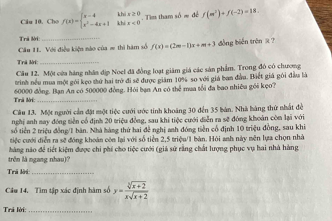 Cho f(x)=beginarrayl x-4khix≥ 0 x^2-4x+1khix<0endarray.. Tìm tham số m để f(m^2)+f(-2)=18.
Trả lời:
_
Câu 11. Với điều kiện nào của m thì hàm số f(x)=(2m-1)x+m+3 đồng biến trên R ?
Trã lời:_
Câu 12. Một cửa hàng nhân dịp Noel đã đồng loạt giảm giá các sản phẩm. Trong đó có chương
trình nếu mua một gói kẹo thứ hai trở đi sẽ được giảm 10% so với giá ban đầu. Biết giá gói đầu là
60000 đồng. Bạn An có 500000 đồng. Hỏi bạn An có thể mua tối đa bao nhiêu gói kẹo?
Trã lời:_
Câu 13. Một người cần đặt một tiệc cưới ước tính khoảng 30 đến 35 bàn. Nhà hàng thứ nhất đề
nghị anh nay đóng tiền cổ định 20 triệu đồng, sau khi tiệc cưới diễn ra sẽ đóng khoản còn lại với
số tiền 2 triệu đồng/1 bàn. Nhà hàng thứ hai đề nghị anh đóng tiền cố định 10 triệu đồng, sau khi
tiệc cưới diễn ra sẽ đóng khoản còn lại với số tiền 2,5 triệu/1 bàn. Hỏi anh này nên lựa chọn nhà
hàng nào để tiết kiệm được chi phí cho tiệc cưới (giả sử rằng chất lượng phục vụ hai nhà hàng
trên là ngang nhau)?
Trã lời:_
Câu 14. Tìm tập xác định hàm số y= (sqrt[3](x+2))/xsqrt(x+2) 
Trả lời:_