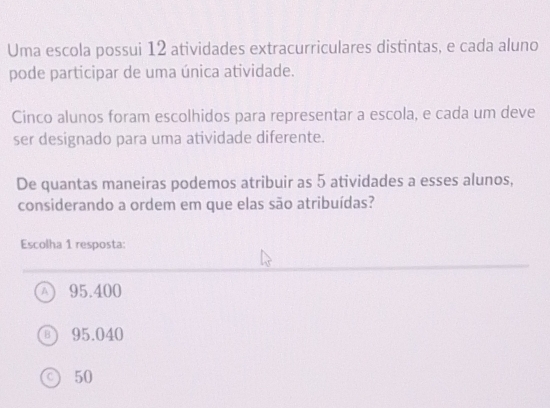 Uma escola possui 12 atividades extracurriculares distintas, e cada aluno
pode participar de uma única atividade.
Cinco alunos foram escolhidos para representar a escola, e cada um deve
ser designado para uma atividade diferente.
De quantas maneiras podemos atribuir as 5 atividades a esses alunos,
considerando a ordem em que elas são atribuídas?
Escolha 1 resposta:
A 95.400
95.040
50