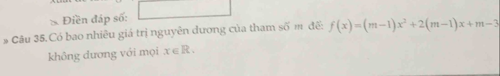 Điền đáp số: 
Câu 35.Có bao nhiêu giá trị nguyên dương của tham số m để: f(x)=(m-1)x^2+2(m-1)x+m-3
không dương với mọi x∈ R.