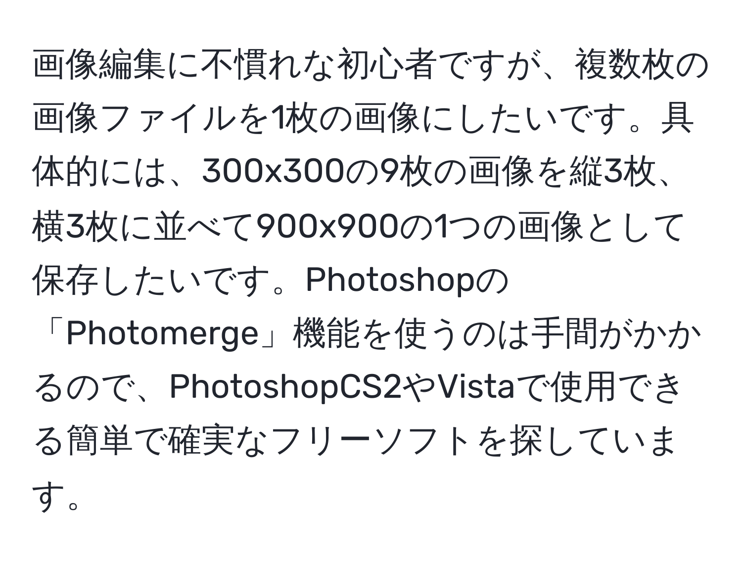 画像編集に不慣れな初心者ですが、複数枚の画像ファイルを1枚の画像にしたいです。具体的には、300x300の9枚の画像を縦3枚、横3枚に並べて900x900の1つの画像として保存したいです。Photoshopの「Photomerge」機能を使うのは手間がかかるので、PhotoshopCS2やVistaで使用できる簡単で確実なフリーソフトを探しています。