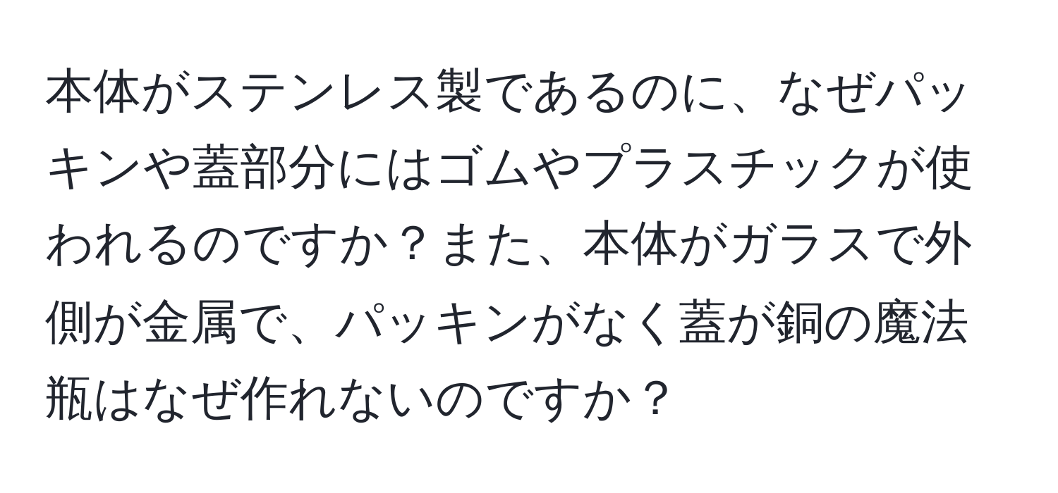 本体がステンレス製であるのに、なぜパッキンや蓋部分にはゴムやプラスチックが使われるのですか？また、本体がガラスで外側が金属で、パッキンがなく蓋が銅の魔法瓶はなぜ作れないのですか？