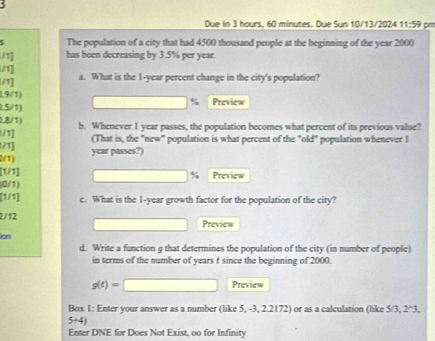 Due in 3 hours, 60 minutes. Due Sun 10/13/2024 11:59 pm 
The population of a city that had 4500 thousand people at the beginning of the year 2000
11] has been decreasing by 3.5% per year. 
/1] 
/1] 
a. What is the 1-year percent change in the city's population?
19/1)
%
□  Preview
1.5/1) 
8/1) 
b. Whenever 1 year passes, the population becomes what percent of its previous value? 
/1] 
(That is, the "new" population is what percent of the "old" population whenever I 
/1]
year passes?) 
2/1) 
[1/1] Preview
overline  %
(0/1) 
[1/1] c. What is the 1-year growth factor for the population of the city?
2/12
□  Preview 
ion 
d. Write a function g that determines the population of the city (in number of people) 
in terms of the number of years t since the beginning of 2000.
g(t)=□ Preview 
Box 1: Enter your answer as a number (like 5, -3, 2.2172) or as a calculation (like 5/3, 2*3,
5+4)
Enter DNE for Does Not Exist, oo for Infinity