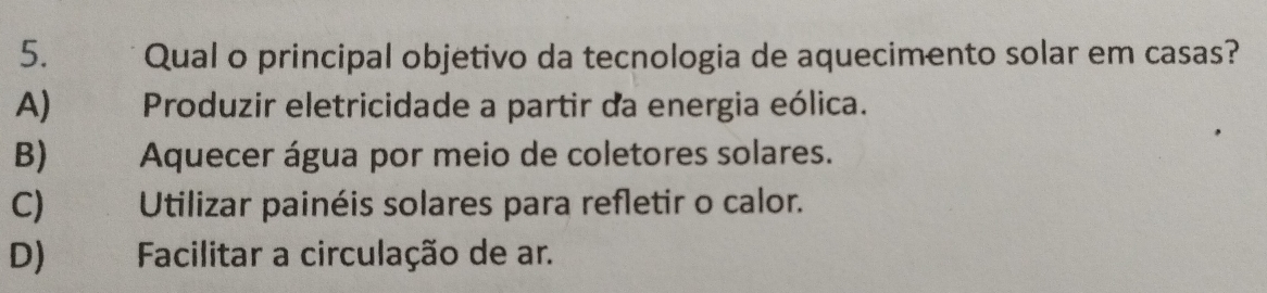 Qual o principal objetivo da tecnologia de aquecimento solar em casas?
A) Produzir eletricidade a partir da energia eólica.
B) Aquecer água por meio de coletores solares.
C) Utilizar painéis solares para refletir o calor.
D) Facilitar a circulação de ar.