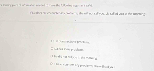 he missing piece of information needed to make the following argument valid.
If Lia does not encounter any problems, she will not call you. Lia called you in the morning.
Lia does not have problems.
Lia has some problems.
Lia did not call you in the morning.
○ If Lia encounters any problems, she will call you.