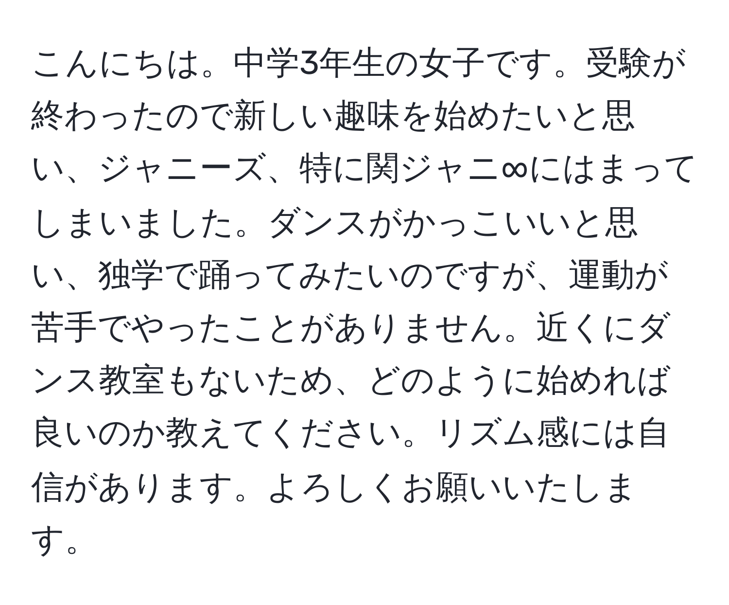 こんにちは。中学3年生の女子です。受験が終わったので新しい趣味を始めたいと思い、ジャニーズ、特に関ジャニ∞にはまってしまいました。ダンスがかっこいいと思い、独学で踊ってみたいのですが、運動が苦手でやったことがありません。近くにダンス教室もないため、どのように始めれば良いのか教えてください。リズム感には自信があります。よろしくお願いいたします。