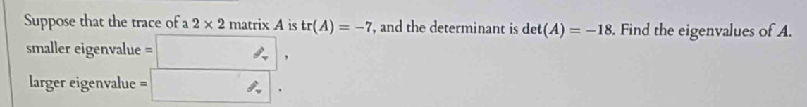 Suppose that the trace of 2* 2 matrixA is tr(A)=-7 , and the determinant is det(A)=-18. Find the eigenvalues of A. 
smaller eigenvalue . :□ , 
larger eigenvalue :□ .