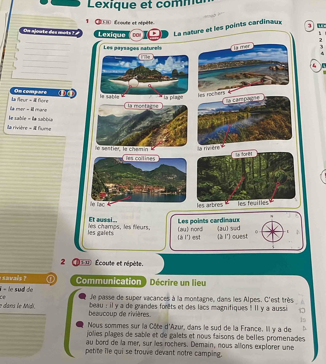 Lexique et com mt 
910o '' 
1 31 Écoute et répète. 
On ajoute des mots ? 
ints cardinaux 
3 Lex 
1 
_ 
2 
_3 
_ 
4 
_ 
_ 
_ 
_ 
On compare ①① 
la fleur = il fiore 
la mer = il mare 
le sable = la sabbia 
la rivière = il fiume 
N 
Et aussi... 
Les points cardinaux 
les champs, les fleurs, (au) nord (au) sud 0 E 
les galets 
(à l') est (à l') ouest 
s 
2 5-32 Écoute et répète. 
savais Communication ) Décrire un lieu
i= le sud de 
ce 
Je passe de super vacances à la montagne, dans les Alpes. C'est très 
e dans le Midi. beau : il y a de grandes forêts et des lacs magnifiques ! Il y a aussi 
beaucoup de rivières. 
Nous sommes sur la Côte d'Azur, dans le sud de la France. Il y a de 
jolies plages de sable et de galets et nous faisons de belles promenades 
au bord de la mer, sur les rochers. Demain, nous allons explorer une 
petite île qui se trouve devant notre camping.