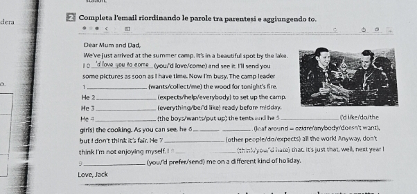 dera * Completa l'email riordinando le parole tra parentesi e aggiungendo to. 
_ 
_ 
Dear Mum and Dad, 
We've just arrived at the summer camp. It's in a beautiful spot by the lake. 
10. 'd love you _o come_ you,'d love/come) and see it. I'll send you 
some pictures as soon as I have time. Now I'm busy. The camp leader 
o. 
_(wants/collect/me) the wood for tonight's fire. 
He 2_ (expects/help/everybody) to set up the camp. 
He 3_ (everything/be/'d like) ready before midday. 
He 4 _the boys/wants/put up the tents and he 5 _('d ilke/do/the 
girls) the cooking. As you can see, he 6 __. (lcaf around = ozidre/anybody/doesn't want), 
but I don't think it's fair. He ?_ (other people/do/expects) all the work! Anyway, don't 
think I'm not enjoying myself. I __think you'd hate) that. It's just that, well, next year I 
5 _(you/'d prefer/send) me on a different kind of holiday. 
Love, Jack