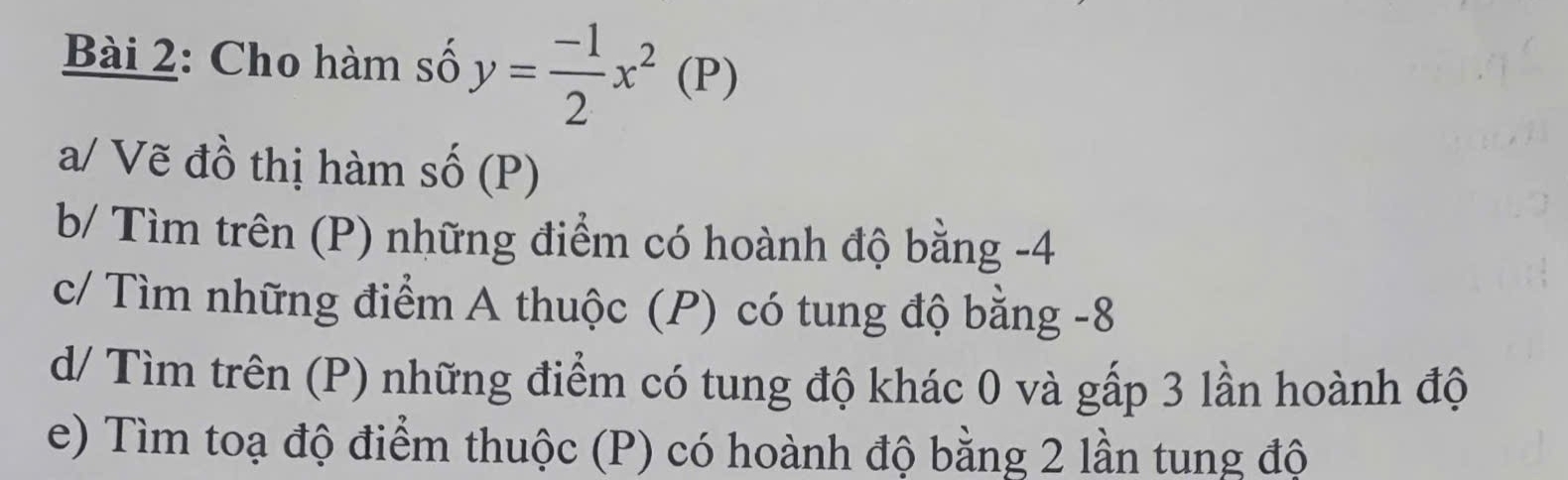 Cho hàm số y= (-1)/2 x^2(P)
a/ Vẽ đồ thị hàm số (P) 
b/ Tìm trên (P) những điểm có hoành độ bằng -4
c/ Tìm những điểm A thuộc (P) có tung độ bằng -8
d/ Tìm trên (P) những điểm có tung độ khác 0 và gấp 3 lần hoành độ 
e) Tìm toạ độ điểm thuộc (P) có hoành độ bằng 2 lần tung độ