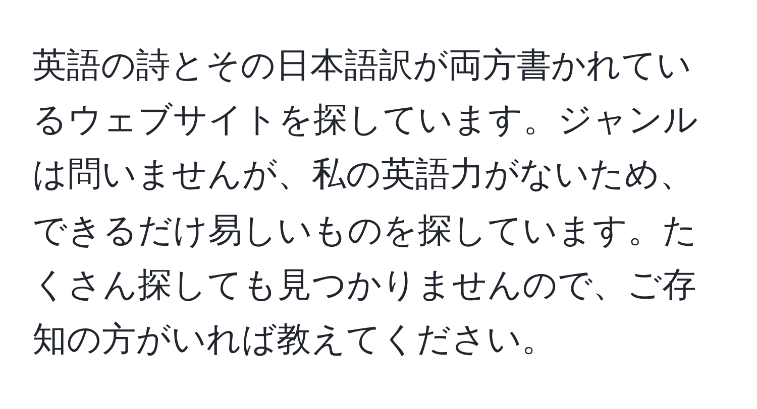 英語の詩とその日本語訳が両方書かれているウェブサイトを探しています。ジャンルは問いませんが、私の英語力がないため、できるだけ易しいものを探しています。たくさん探しても見つかりませんので、ご存知の方がいれば教えてください。