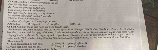 Đọc đoạn trịch sau đây và trả lời câu hồi: DCa nhun hòa
Đêm hội chèo thơm nức hoa xoan..
Bao bạn cùng quê cùng đi đánh giặc
Chia tay nhau biết máy chiến trường
Hẹn ngày về nghe chèo xong ra sông tắm mắt
Mà nay lầm thằng đành ngũ lại Trường Sơn.
(Chế Lan Viên - Chèo xứ Bắc)
Xác định biện pháp tu từ có trong đoạn thơ trên.
A.Nhân hóa. B.Điệp ngữ C.Nói giảm. D.Đảo ngữ
Câu 27: Xác định phong cách ngôn ngữ trong đoạn trích sau:
Sáng hồm sau, từ Kratie chúng tới theo QL 13, qua Lộc Ninh về Thành phố Hồ Chỉ Minh. Con đường về nước chi chít vềt tích
bom đạn, rồi mưa sình lấy đọng thành ổ voi, ổ trầu trên cả tuyển đường, nên xe chạy cử phải lạng quạ lạng lại chậm rì, linh
tráng ngổi trên xe như bắp bị rang trong chảo. Đoạn đường chỉ khoảng 250 km mà đi từ sáng sớm miết tới 16 giờ, 2 chiếc Zil
mui trần của QK 7 mới đưa chúng tối xuống tới bến xe Lê Hồng Phong ở Quận 5, để sáng hôm sau mua vẻ xe ra Bình Định.
C (Theo Internet)
T A. Phong cách ngôn ngữ sinh hoạt. B. Phong cách ngôn ngữ nghệ thuật.
C. Phong cách ngôn ngữ báo chí. D. Phong cách ngôn ngữ khoa học.
Câu 28: Đọc đoạn trích sau đây và trà lời câu bỏi