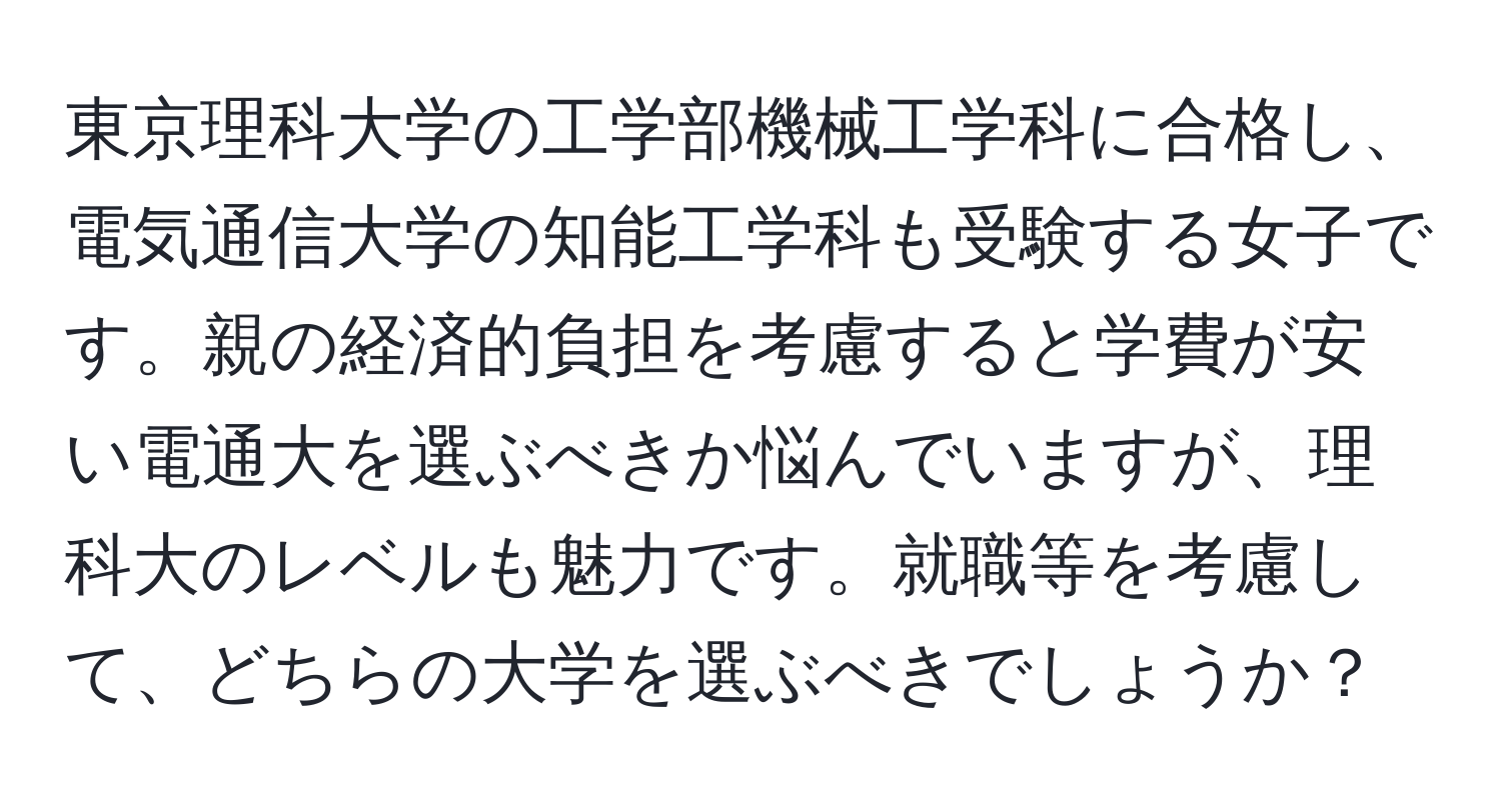 東京理科大学の工学部機械工学科に合格し、電気通信大学の知能工学科も受験する女子です。親の経済的負担を考慮すると学費が安い電通大を選ぶべきか悩んでいますが、理科大のレベルも魅力です。就職等を考慮して、どちらの大学を選ぶべきでしょうか？