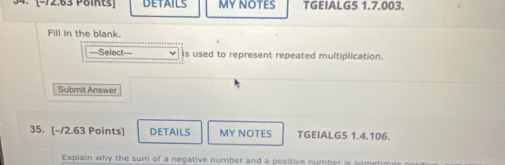 DETAILS MYNOTES TGEIALG5 1.7.003. 
Fill in the blank. 
==Select s used to represent repeated multiplication. 
Submit Answer 
35. [-/2.63 Points] DETAILS MY NOTES TGEIALG5 1.4.106. 
Explain why the sum of a negative number and a positive number is sometim