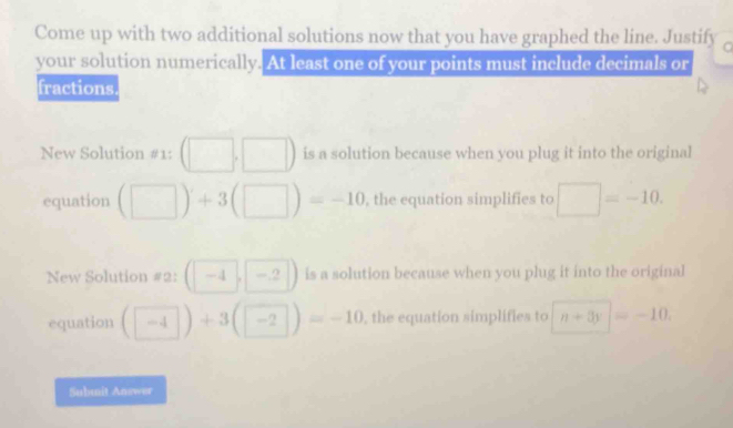 Come up with two additional solutions now that you have graphed the line. Justify r 
your solution numerically. At least one of your points must include decimals or 
fractions 
New Solution #1: (□ ,□ ) is a solution because when you plug it into the original 
equation (□ )+3(□ )=-10 , the equation simplifies to □ =-10. 
New Solution #2: (-4,-2) is a solution because when you plug it into the original 
equation (□ 4endpmatrix +3beginpmatrix □ endpmatrix =-10 , the equation simplifies to n+3y=-10. 
Submit Answer