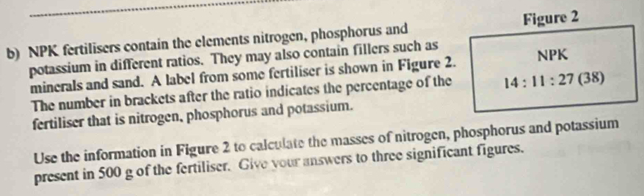 NPK fertilisers contain the elements nitrogen, phosphorus and Figure 2 
potassium in different ratios. They may also contain fillers such as NPK 
minerals and sand. A label from some fertiliser is shown in Figure 2. 
The number in brackets after the ratio indicates the percentage of the 14:11:27 (38) 
fertiliser that is nitrogen, phosphorus and potassium. 
Use the information in Figure 2 to calculate the masses of nitrogen, phosphorus and potassium 
present in 500 g of the fertiliser. Give your answers to three significant figures.