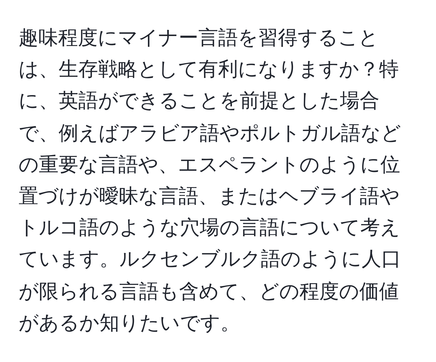 趣味程度にマイナー言語を習得することは、生存戦略として有利になりますか？特に、英語ができることを前提とした場合で、例えばアラビア語やポルトガル語などの重要な言語や、エスペラントのように位置づけが曖昧な言語、またはヘブライ語やトルコ語のような穴場の言語について考えています。ルクセンブルク語のように人口が限られる言語も含めて、どの程度の価値があるか知りたいです。