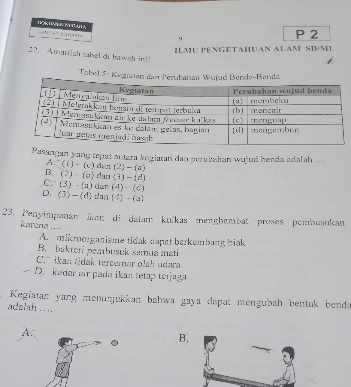 DOKUMEN NEGARA
SANGAT RAHASIA
9
P 2
ILMU PENGETAHUAN ALAM SD/MI
22. Amatilah tabel di bawah ini!
Tabel 5: K
Pasangan yang tepat antara kegiatan dan perubahan wujud benda adalah ....
A . (1)-(c) dan (2)-(a)
B. (2)-(b)dan (3)-(d)
C. (3)-(a)dan(4)-(d)
D. (3)-(d)dan(4)-(a)
23. Penyimpanan ikan di dalam kulkas menghambat proses pembusukan
karena ....
A. mikroorganisme tidak dapat berkembang biak
B. bakteri pembusuk semua mati
C. ikan tidak tercemar oleh udara
D. kadar air pada ikan tetap terjaga
. Kegiatan yang menunjukkan bahwa gaya dapat mengubah bentuk benda
adalah …
B