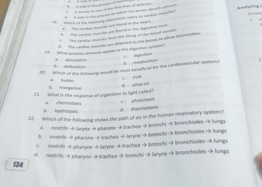 h. It aids in the process of henld[ n avds in
C. It serves as one of the first lines of defense.
d. It aids in the process by which the bones absorb calcium.
18. Which of the following statements refers to cardiac muscles? Analyzing ! Answe
1. A
5
a. The cardiac muscles are found in the heart.
b. The cardiac muscles are found in the digestive tract.
c. The cardiac muscles form the lining of the blood vessels.
d. The cardiac muscies are attached to the bones to allow locomotion.
19. What process removes wastes in the digestive system?
c digestion
a. absorption
d. mastication
b. defecation
20. Which of the following would be most beneficial for the cardiovascular system? 2
a. butter
c. milk
b. margarine
d. olive oil
21. What is the response of organisms to light called?
a. chemotaxis
c. phototaxis
b. hydrotaxis
d. thermotaxis
22. Which of the following shows the path of air in the human respiratory system?
a. nostrils→ larynx → pharynx → trachea → bronchi → bronchioles → lungs
b. nostrils → pharynx → trachea →larynx →bronchi →bronchioles → lungs
c. nostrils → pharynx →larynx → trachea → bronchi → bronchioles → ungs
d. nostrils → pharynx → trachea → bronchi → larynx → bronchioles → lungs
134