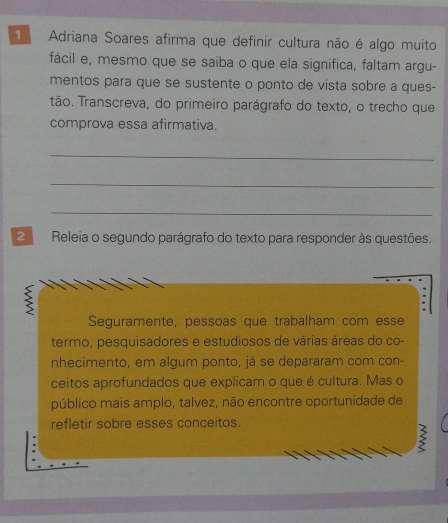 Adriana Soares afirma que definir cultura não é algo muito 
fácil e, mesmo que se saiba o que ela significa, faltam argu- 
mentos para que se sustente o ponto de vista sobre a ques- 
tão. Transcreva, do primeiro parágrafo do texto, o trecho que 
comprova essa afirmativa. 
_ 
_ 
_ 
2 Releia o segundo parágrafo do texto para responder às questões. 
 
Seguramente, pessoas que trabalham com esse 
termo, pesquisadores e estudiosos de várias áreas do co- 
nhecimento, em algum ponto, já se depararam com con- 
ceitos aprofundados que explicam o que é cultura. Mas o 
público mais amplo, talvez, não encontre oportunidade de 
refletir sobre esses conceitos.