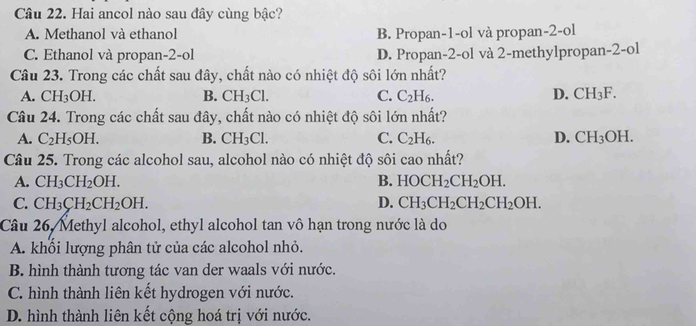 Hai ancol nào sau đây cùng bậc?
A. Methanol và ethanol B. Propan -1 -ol và propan -2 -ol
C. Ethanol và propan -2 -ol D. Propan- 2 -ol và 2 -methylpropan-2-ol
Câu 23. Trong các chất sau đây, chất nào có nhiệt độ sôi lớn nhất?
A. CH_3OH. B. CH_3Cl. C. C_2H_6. D. CH_3F. 
Câu 24. Trong các chất sau đây, chất nào có nhiệt độ sôi lớn nhất?
A. C_2H_5OH. B. CH_3Cl. C. C_2H_6. D. CH_3OH. 
Câu 25. Trong các alcohol sau, alcohol nào có nhiệt độ sôi cao nhất?
A. CH_3CH_2OH. B. HOCH_2CH_2OH.
C. CH_3CH_2CH_2OH. D. CH_3CH_2CH_2CH_2OH. 
Câu 26, Methyl alcohol, ethyl alcohol tan vô hạn trong nước là do
A. khối lượng phân tử của các alcohol nhỏ.
B. hình thành tương tác van der waals với nước.
C. hình thành liên kết hydrogen với nước.
D. hình thành liên kết cộng hoá trị với nước.