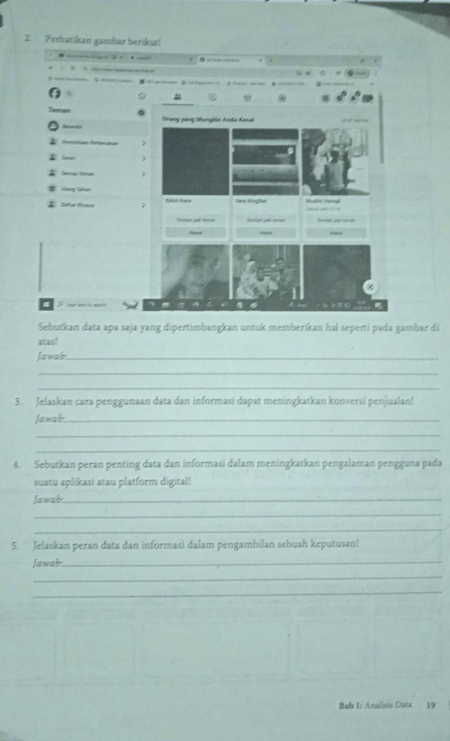 Perhatikan gambar berikut! 

W 

Grang gang Manfán knda land 
Eenada 
Rernetion Rerteracian 
Sersn 
Sémán Seman 
Saftar Suss fatut lee New Nefas Mudien naneg 
faue der é L 
Suntan ji Certak 
z 

Sebutkan data apa saja yang dipertimbangkan untuk memberikan hal seperti pada gambar di 
atas! 
Jawab._ 
_ 
_ 
3. Jelaskan cara penggunaan data dan informasi dapat meningkatkan konversi penjualan! 
Jawab._ 
_ 
_ 
4. Sebutkan peran penting data dan informasi dalam meningkatkan pengalaman pengguna pada 
suatu aplikasi atau platform digital! 
Jawab:_ 
_ 
_ 
5. Jelaskan peran data dan informasi dalam pengambilan sebuah keputusan! 
Jawab._ 
_ 
_ 
Bab 1: Analísis Data 19