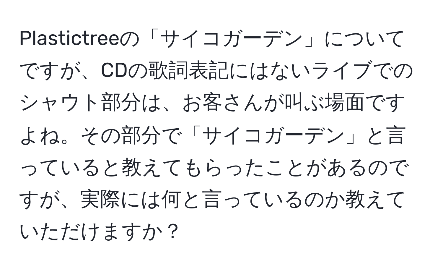 Plastictreeの「サイコガーデン」についてですが、CDの歌詞表記にはないライブでのシャウト部分は、お客さんが叫ぶ場面ですよね。その部分で「サイコガーデン」と言っていると教えてもらったことがあるのですが、実際には何と言っているのか教えていただけますか？