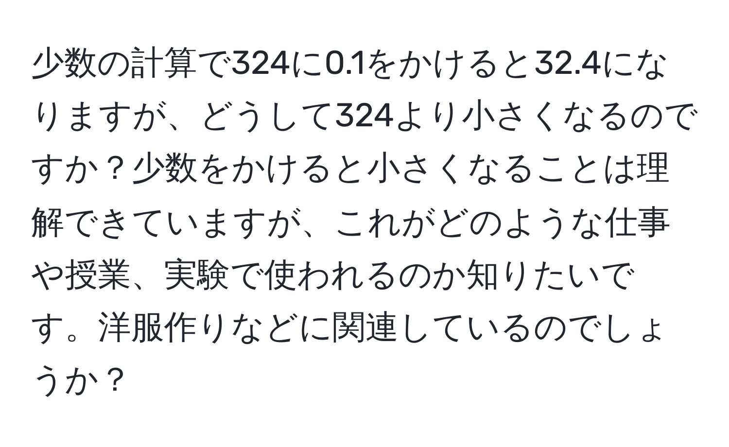 少数の計算で324に0.1をかけると32.4になりますが、どうして324より小さくなるのですか？少数をかけると小さくなることは理解できていますが、これがどのような仕事や授業、実験で使われるのか知りたいです。洋服作りなどに関連しているのでしょうか？