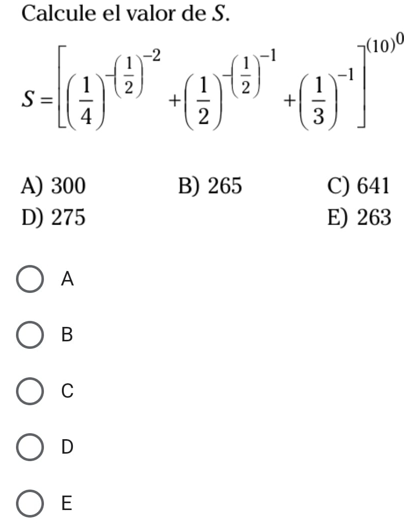 Calcule el valor de S.
S=[( 1/4 )^-( 1/2 )^-2+( 1/2 )^-( 1/2 )^-1+( 1/3 )^-1]^100^0
A) 300 B) 265 C) 641
D) 275 E) 263
A
B
C
D
E