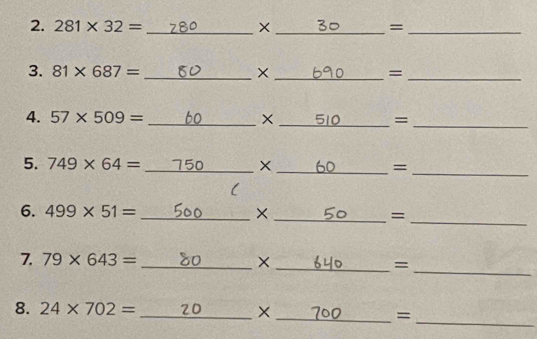 281* 32= _×_ =_ 
3. 81* 687= _ × _ =_ 
4. 57* 509= _ ×_ =_ 
5. 749* 64= _ 750 × _ =_ 
( 
6. 499* 51= _ × _ =
_ 
7. 79* 643= _×_ 
_= 
8. 24* 702= _×_ 
_=