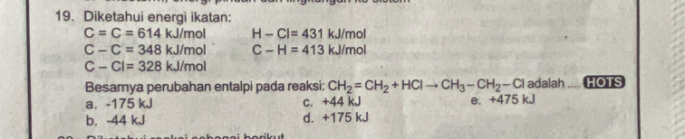 Diketahui energi ikatan:
C=C=614kJ/mol H-Cl=431kJ/mol
C-C=348kJ/mol C-H=413kJ/mol
C-Cl=328kJ/mol
Besarnya perubahan entalpi pada reaksi: CH_2=CH_2+HClto CH_3-CH_2-Cl adalah HOTS
a. -175 kJ c. +44 kJ e. +475 kJ
b. -44 kJ d. +175 kJ