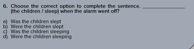 Choose the correct option to complete the sentence._
(the children / sleep) when the alarm went off?
a) Was the children slept
b) Were the children slept
c) Was the children sleeping
d) Were the children sleeping