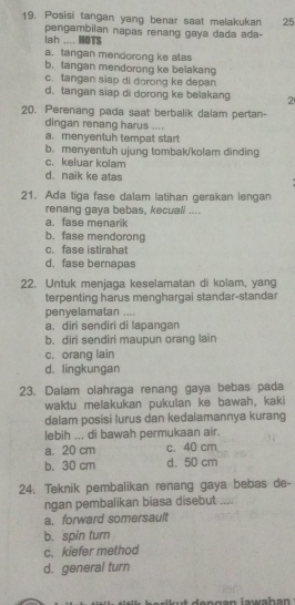 Posisi tangan yang benar saat melakukan 25
pengambilan napas renang gaya dada ada-
lah .... HOTS
a. tangan mendorong ke atas
b. tangan mendorong ke belakang
c. tangan siap di dorong ke depan
d. tangan siap di dorong ke belakang 2
20. Perenang pada saat berbalik daiam pertan-
dingan renang harus ....
a. menyentuh tempat start
b. menyentuh ujung tombak/kolam dinding
c.keluar kolam
d. naik ke atas
21. Ada tiga fase dalam latihan gerakan lengan
renang gava bebas, kecuall ....
a. fase menarik
b. fase mendorong
c. fase istirahat
d. fase bernapas
22. Untuk menjaga keselamatan di kolam, yang
terpenting harus menghargai standar-standar
penyelamatan ....
a. diri sendiri di lapangan
b. diri sendiri maupun orang lain
c. orang lain
d. lingkungan
23. Dalam olahraga renang gaya bebas pada
waktu melakukan pukulan ke bawah, kaki
dalam posisi lurus dan kedalamannya kurang
lebih ... di bawah permukaan air.
a. 20 cm c. 40 cm
b. 30 cm d. 50 cm
24. Teknik pembalikan renang gaya bebas de-
ngan pembalikan biasa disebut_
a. forward somersault
b. spin turn
c. kiefer method
d. general turn
en gan iawahan