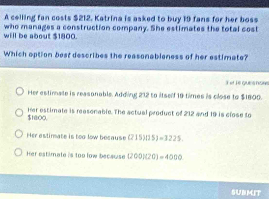 A ceiling fan costs $212. Katrina is asked to buy 19 fans for her boss
who manages a construction company. She estimates the total cost
will be about $1800.
Which option best describes the reasonableness of her estimate?
3 of 18 questane
Her estirnate is reasonable. Adding 212 to itself 19 times is close to $1800.
Her estimate is reasonable. The actual product of 212 and 19 is close to
$1800,
Her estimate is too low because (215)(15)=3225.
Her estimate is too low because (200)(20)=4000. 
SUBMIT