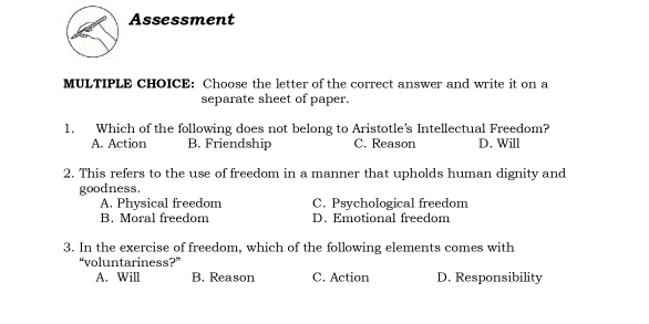 Assessment
MULTIPLE CHOICE: Choose the letter of the correct answer and write it on a
separate sheet of paper.
1. Which of the following does not belong to Aristotle’s Intellectual Freedom?
A. Action B. Friendship C. Reason D. Will
2. This refers to the use of freedom in a manner that upholds human dignity and
goodness.
A. Physical freedom C. Psychological freedom
B. Moral freedom D. Emotional freedom
3. In the exercise of freedom, which of the following elements comes with
“voluntariness?”
A. Will B. Reason C. Action D. Responsibility