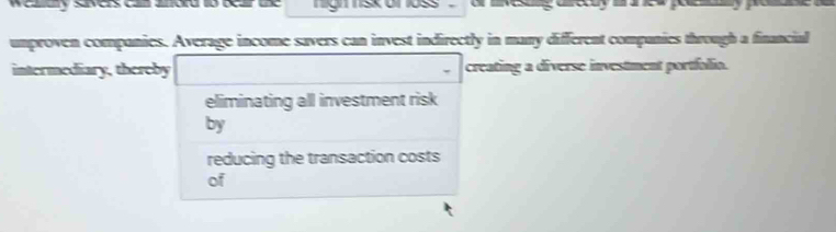 Weary Svers c aord o ocar ue g skomoss a esing acdy aed peey pa 
umproven companies. Average income savers can invest indirectly in many different companies through a financial 
intermediary, thereby creating a diverse investment portfolio. 
eliminating all investment risk 
by 
reducing the transaction costs 
of