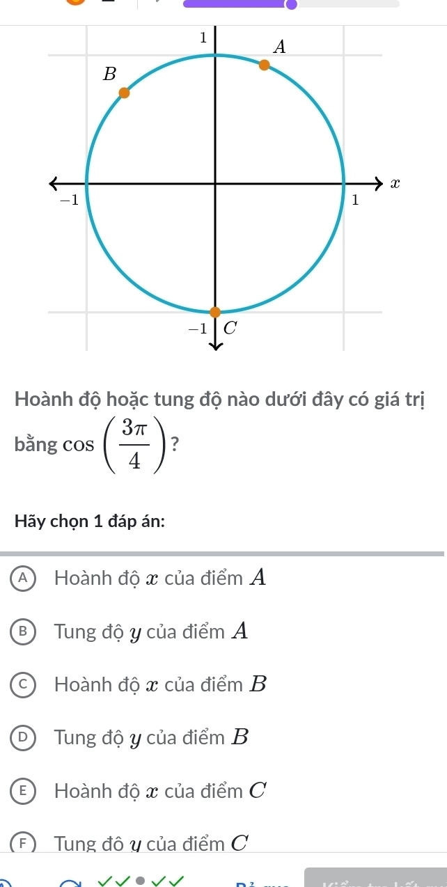 Hoành độ hoặc tung độ nào dưới đây có giá trị
bằng cos ( 3π /4 ) ?
Hãy chọn 1 đáp án:
A Hoành độ x của điểm Á
B Tung độ y của điểm Á
c) Hoành độ x của điểm B
D Tung độ y của điểm B
E Hoành độ x của điểm C
(F) Tung đô y của điểm C