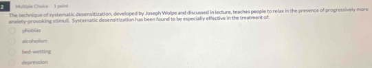 The technique of systematic desensitization, developed by Joseph Wolpe and discussed in lecture, teaches people to relax in the presence of progressively more
anxiety-provoking stimuli. Systematic desensitization has been found to be especially effective in the treatment of:
phobias
alcohollism
bed-wetting
depression