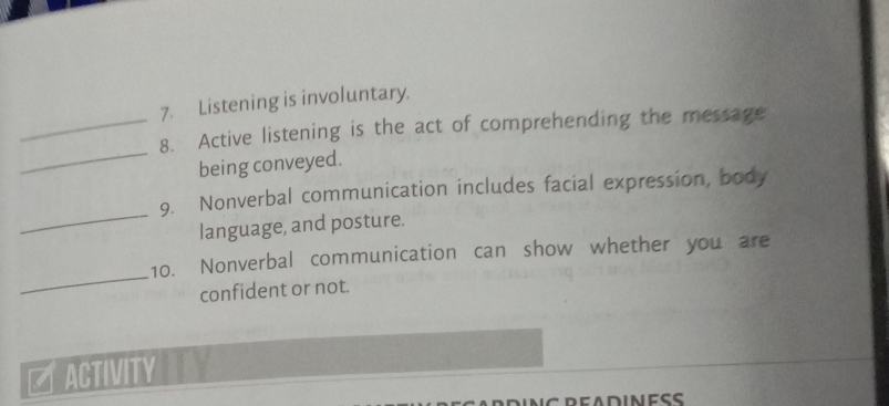 Listening is involuntary. 
_ 
_8. Active listening is the act of comprehending the message 
being conveyed. 
_ 
9. Nonverbal communication includes facial expression, body 
language, and posture. 
_ 
10. Nonverbal communication can show whether you are 
confident or not. 
ET ACTIVITY