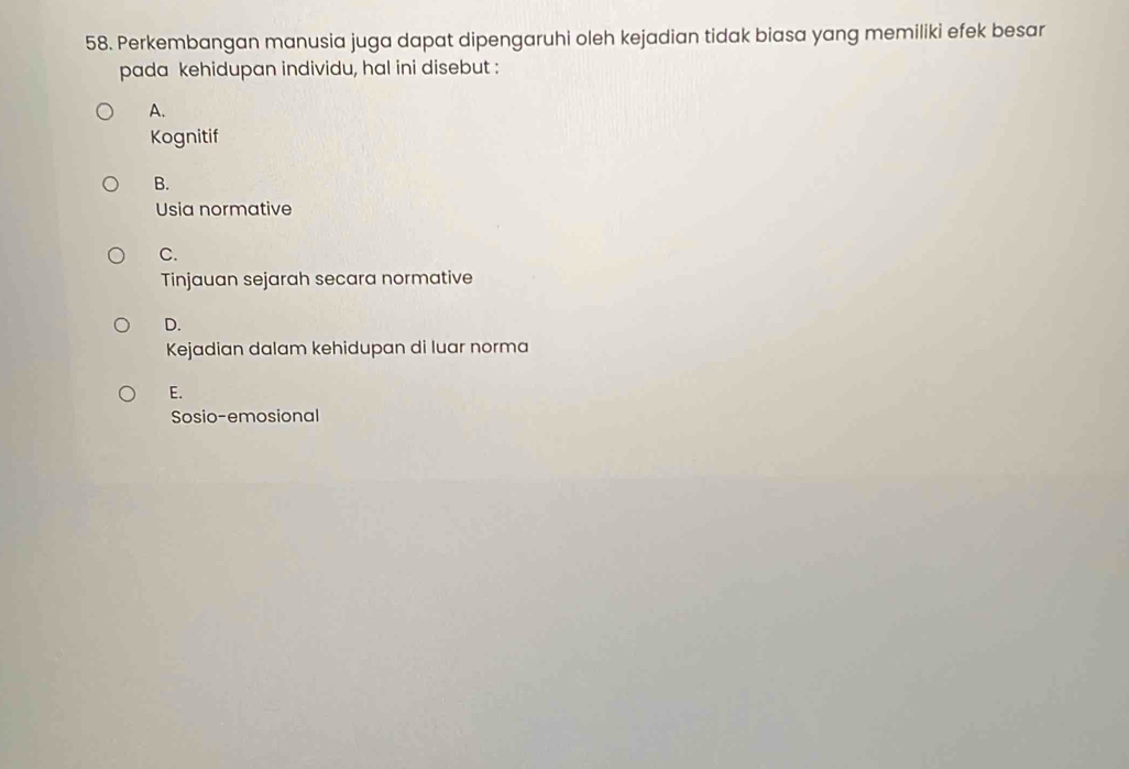 Perkembangan manusia juga dapat dipengaruhi oleh kejadian tidak biasa yang memiliki efek besar
pada kehidupan individu, hal ini disebut :
A.
Kognitif
B.
Usia normative
C.
Tinjauan sejarah secara normative
D.
Kejadian dalam kehidupan di luar norma
E.
Sosio-emosional