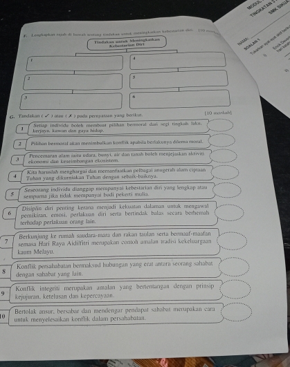 tingmat am S
F, Lengkapkas nujsh di basah sestang tindskas unruk mesingkackan kebowacian dir. 110 m__
_
Tindakan wacek Meningšatkan Kebsstsršan Diri
NNda
Locs Dé
d
2
6
6, Tandakan ( √ ) atau ( ✗ ) pada peenyataan yang beriki. [10 markah]
1 kerjays. kawan dan gays hidup.  Setiap indivice bolch membuat pilihan bermoral dun segi tagkan laku.
2 Pilhan bermoral akan menimbulkan konflik apabila bertakunya dišma moral.
Pencemaran alam šaštu udara, banyi, air dan tanah boleh menjejaskas aktivits
3 ekonomi dan keseimbangan ekosistem.
Kita haruslah menghargai đan memanfaatkan pelbagai anugerah alam cáptaan
4 Tohan yang dikurniakan Tuhan dengan sebaik-baiknya.
Seseorang inlividu dianggap mempunyai kebestarian diri yang lengkap Man
5 sempurna jika tidak mempunyai budi pekerti mulia.
Disiplin diri penting kerana menjaci kekuatan dalaman untak mengawal
6 pemikiran, emosi, perlakuan diri serta bertindak balas secara berhemak
terhadap perlakuan orang lain.
Berkunjung ke rumäh saudara-mara dan rakan taulan serta bermaaf-maafan
7 semasa Hari Raya Aidilfitri merupakan contoh amalan tradisi kekeluargaan
kaum Melayu.
Konflik persahabatan bermaksud hubungan yang erat antara seorang sahabot
8 dengan sahabut yang lain.
Konflik integriti merupakan amalan yang bertentangan dengan prinsip
9 kejujuran, ketelusan dan kepercayaan.
Bertolak ansur, bersabar dan mendengar pendapat sahabuï merupakan cara
10 untuk menyelesaikan konflik dalam persahabatan.