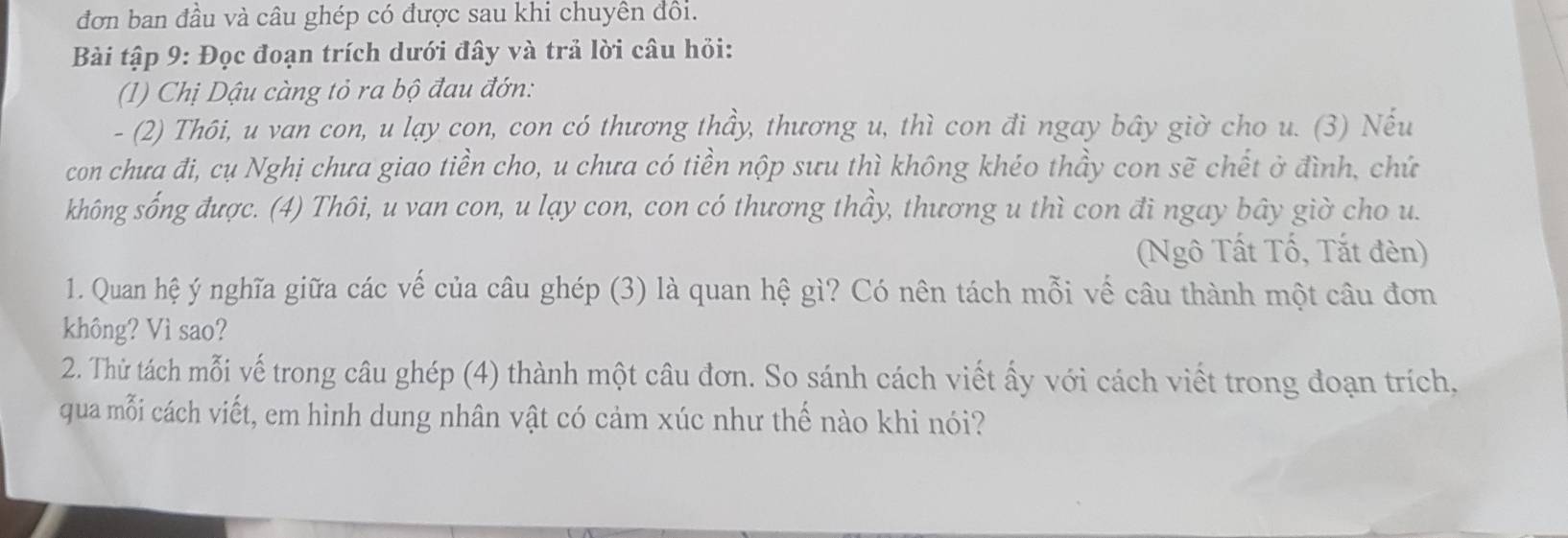 đơn ban đầu và câu ghép có được sau khi chuyên đồi. 
Bài tập 9: Đọc đoạn trích dưới đây và trả lời câu hỏi: 
1) Chị Dậu càng tỏ ra bộ đau đớn: 
- (2) Thôi, u van con, u lạy con, con có thương thầy, thương u, thì con đi ngay bây giờ cho u. (3) Nếu 
con chưa đi, cụ Nghị chưa giao tiền cho, u chưa có tiền nộp sưu thì không khéo thầy con sẽ chết ở đình, chứ 
không sống được. (4) Thôi, u van con, u lạy con, con có thương thầy, thương u thì con đi ngay bây giờ cho u. 
Ngô Tất Tố, Tắt đèn) 
1. Quan hệ ý nghĩa giữa các vế của câu ghép (3) là quan hệ gì? Có nên tách mỗi vế câu thành một câu đơn 
không? Vì sao? 
2. Thử tách mỗi vế trong câu ghép (4) thành một câu đơn. So sánh cách viết ấy với cách viết trong đoạn trích, 
qua mỗi cách viết, em hình dung nhân vật có cảm xúc như thế nào khi nói?